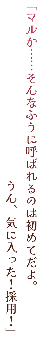 「マルか……そんなふうに呼ばれるのは初めてだよ。うん、気に入った！採用！」