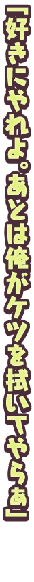 「好きにやれよ。あとは俺がケツを拭いてやらぁ」