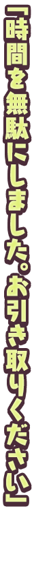 「時間を無駄にしました。お引き取りください」